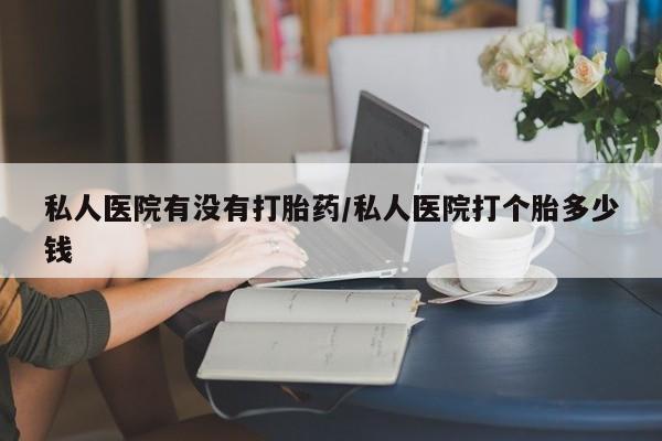 打胎药私人联系方式微信私人医院有没有打胎药/私人医院打个胎多少钱