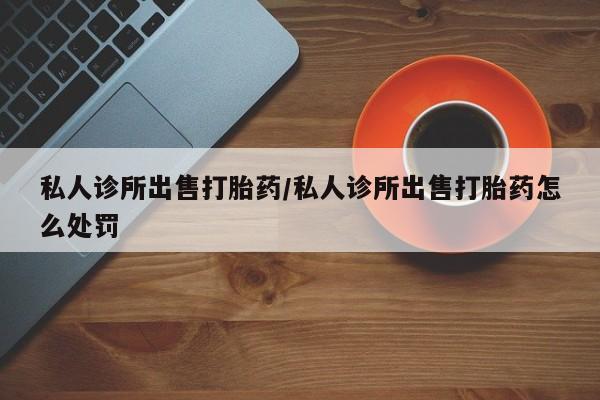 打胎药私人联系方式微信私人诊所出售打胎药/私人诊所出售打胎药怎么处罚