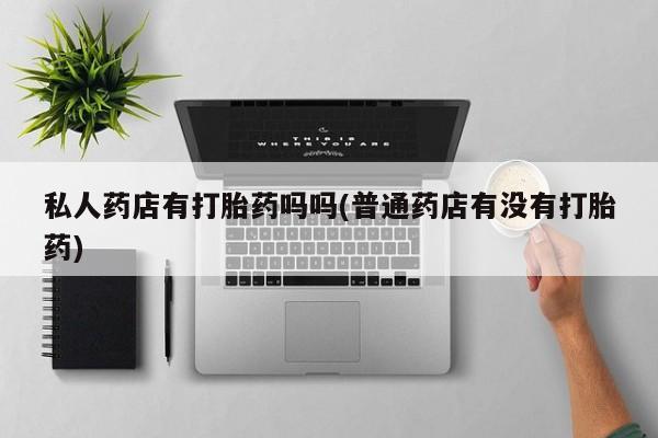 打胎药私人联系方式微信私人药店有打胎药吗吗(普通药店有没有打胎药)