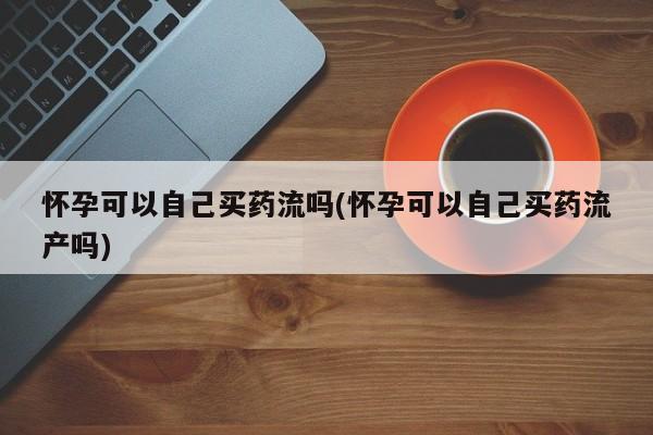 打胎药私人联系方式微信怀孕可以自己买药流吗(怀孕可以自己买药流产吗)