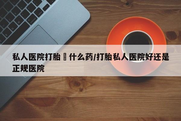 打胎药私人联系方式微信私人医院打胎給什么药/打胎私人医院好还是正规医院
