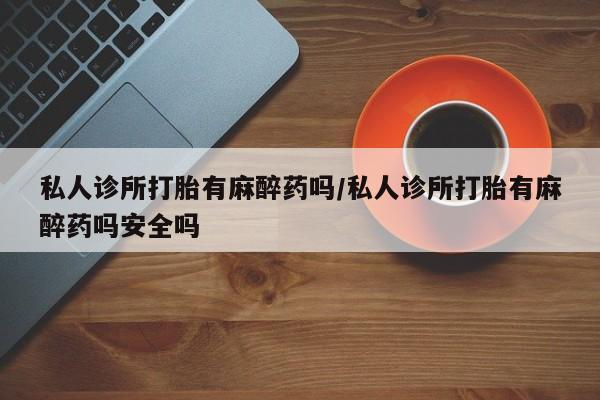 打胎药私人联系方式微信私人诊所打胎有麻醉药吗/私人诊所打胎有麻醉药吗安全吗